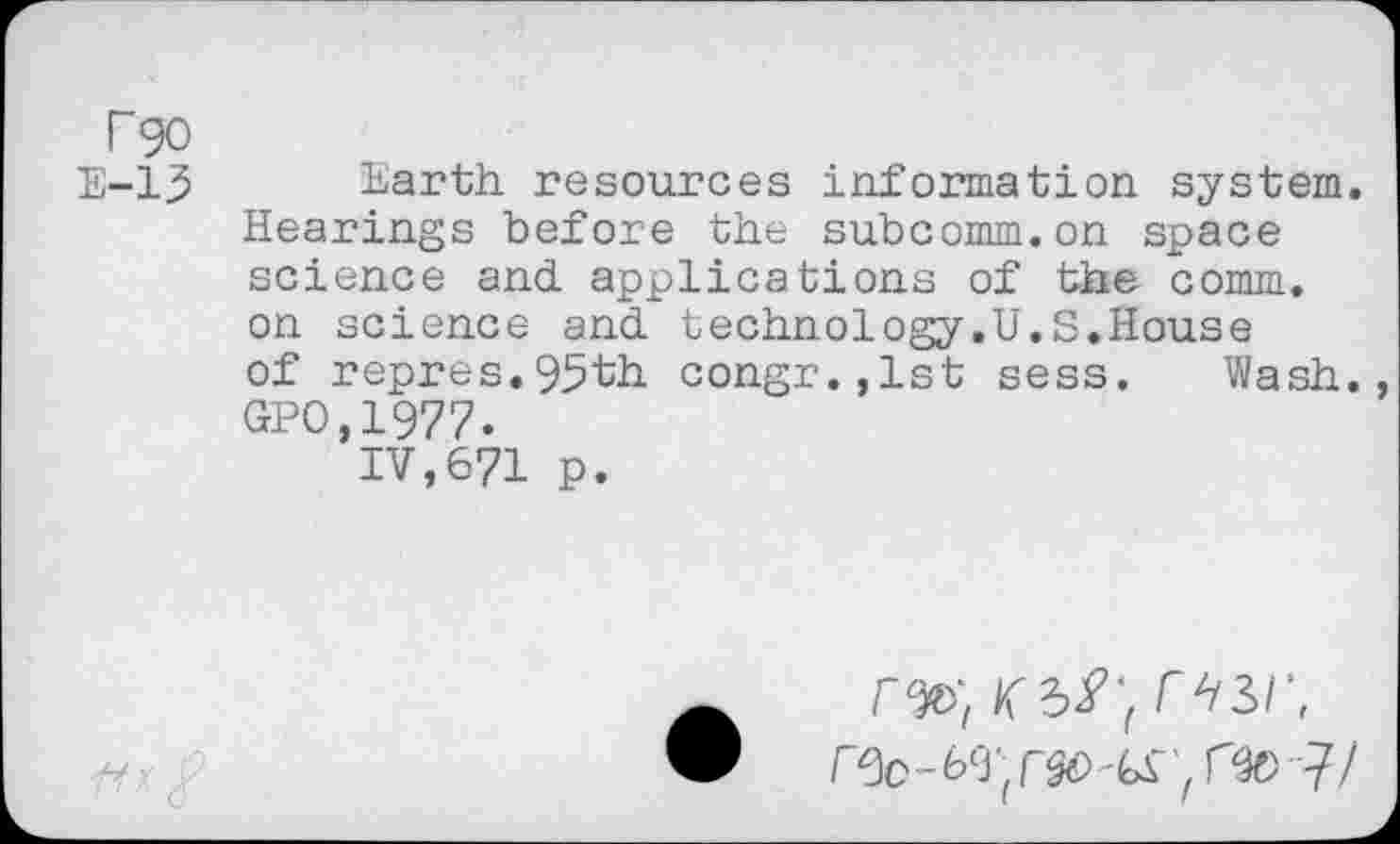 ﻿Fgo
E-13 Earth resources information system. Hearings before the subcomm.on space science and applications of the comm, on science and technology.U.S.House of repres.95th congr.,lst sess. Wash. GPO,1977.
IV,671 p.
TV//
r *131',
J/